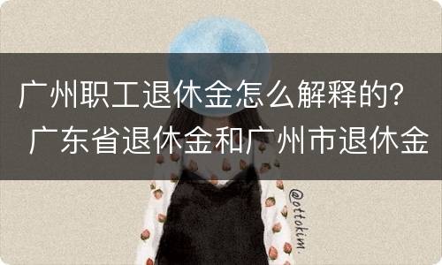 广州职工退休金怎么解释的? 广东省退休金和广州市退休金 广州职工退休金怎么解释的? 广东省退休金和广州市退休金