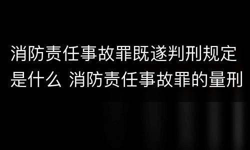 消防责任事故罪既遂判刑规定是什么 消防责任事故罪的量刑是