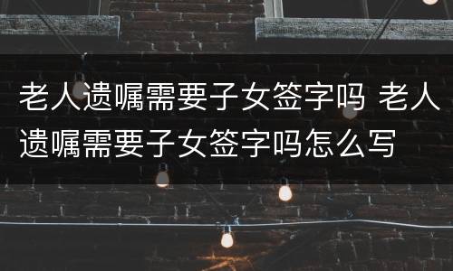 老人遗嘱需要子女签字吗 老人遗嘱需要子女签字吗怎么写