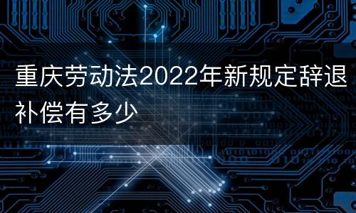 重庆劳动法2022年新规定辞退补偿有多少
