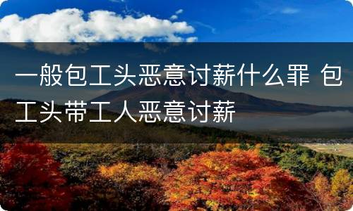 一般包工头恶意讨薪什么罪 包工头带工人恶意讨薪