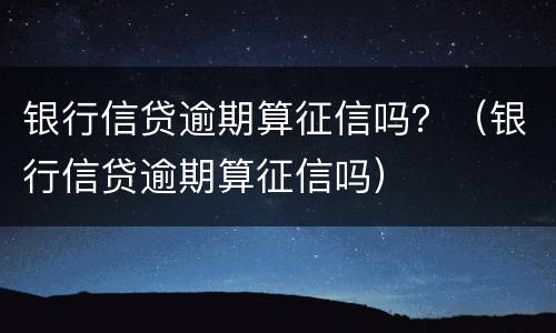 银行信贷逾期算征信吗？（银行信贷逾期算征信吗）