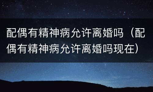 配偶有精神病允许离婚吗（配偶有精神病允许离婚吗现在）