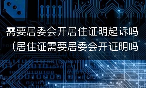 需要居委会开居住证明起诉吗（居住证需要居委会开证明吗）