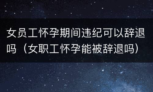 女员工怀孕期间违纪可以辞退吗（女职工怀孕能被辞退吗）