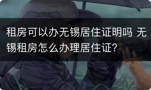 租房可以办无锡居住证明吗 无锡租房怎么办理居住证?