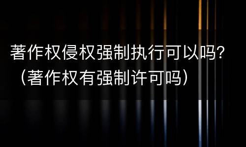 著作权侵权强制执行可以吗？（著作权有强制许可吗）