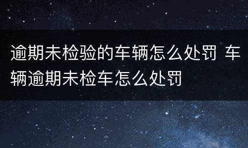 逾期未检验的车辆怎么处罚 车辆逾期未检车怎么处罚