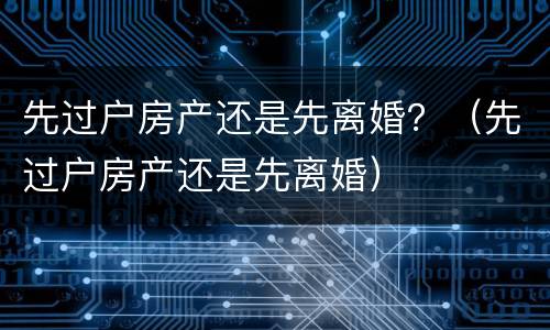 先过户房产还是先离婚?(先过户房产还是先离婚) 先过户房产还是先离婚?(先过户房产还是先离婚)