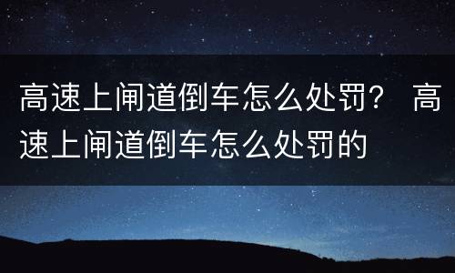 高速上闸道倒车怎么处罚? 高速上闸道倒车怎么处罚的 高速上闸道倒车怎么处罚? 高速上闸道倒车怎么处罚的