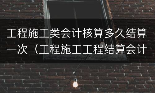 工程施工类会计核算多久结算一次（工程施工工程结算会计核算）