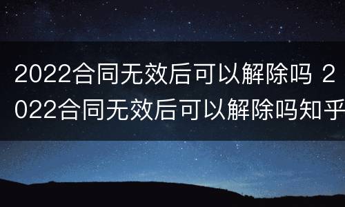 2022合同无效后可以解除吗 2022合同无效后可以解除吗知乎