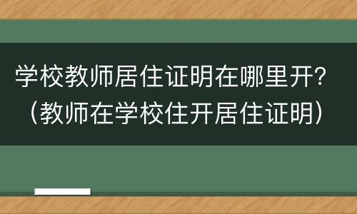 学校教师居住证明在哪里开？（教师在学校住开居住证明）