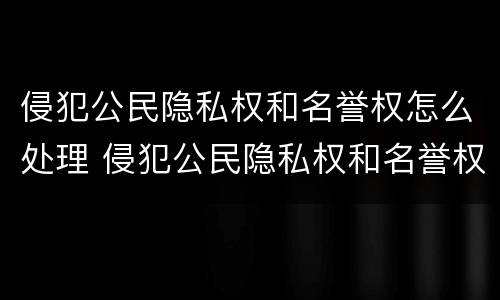 侵犯公民隐私权和名誉权怎么处理 侵犯公民隐私权和名誉权怎么处理的