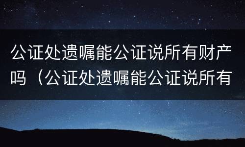 公证处遗嘱能公证说所有财产吗（公证处遗嘱能公证说所有财产吗合法吗）