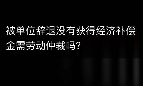 被单位辞退没有获得经济补偿金需劳动仲裁吗？