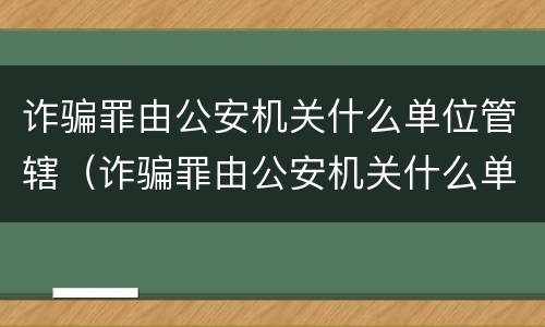 诈骗罪由公安机关什么单位管辖(诈骗罪由公安机关什么单位管辖的) 诈骗罪由公安机关什么单位管辖(诈骗罪由公安机关什么单位管辖的)