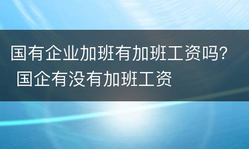 国有企业加班有加班工资吗？ 国企有没有加班工资