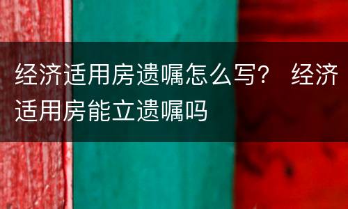 经济适用房遗嘱怎么写？ 经济适用房能立遗嘱吗