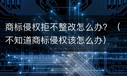 商标侵权拒不整改怎么办？（不知道商标侵权该怎么办）