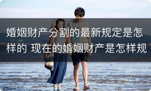 婚姻财产分割的最新规定是怎样的 现在的婚姻财产是怎样规定的分割的