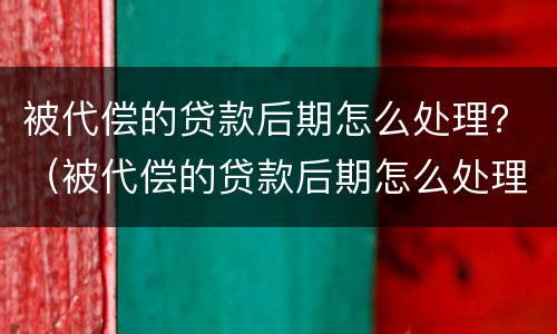 被代偿的贷款后期怎么处理？（被代偿的贷款后期怎么处理）