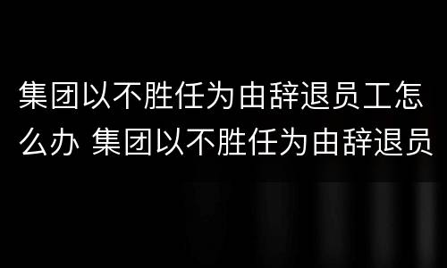 集团以不胜任为由辞退员工怎么办 集团以不胜任为由辞退员工怎么办呢