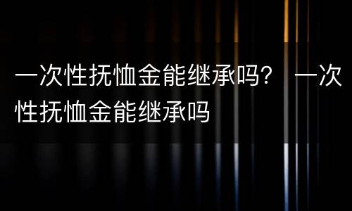 一次性抚恤金能继承吗？ 一次性抚恤金能继承吗