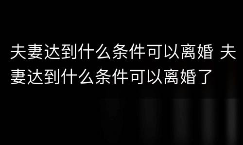 夫妻达到什么条件可以离婚 夫妻达到什么条件可以离婚了