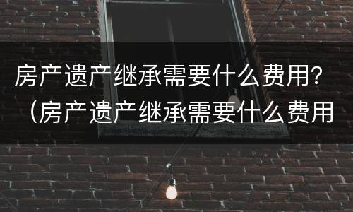 房产遗产继承需要什么费用？（房产遗产继承需要什么费用）