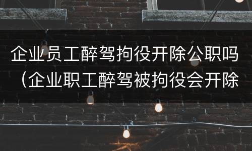 企业员工醉驾拘役开除公职吗（企业职工醉驾被拘役会开除吗）