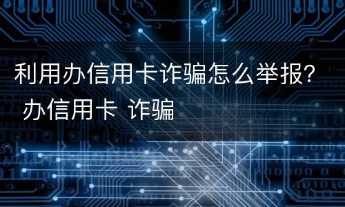 利用办信用卡诈骗怎么举报？ 办信用卡 诈骗