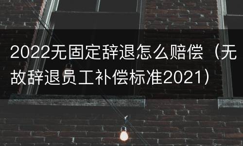 2022无固定辞退怎么赔偿（无故辞退员工补偿标准2021）