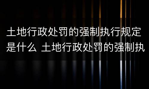 土地行政处罚的强制执行规定是什么 土地行政处罚的强制执行规定是什么文件