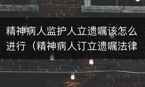 精神病人监护人立遗嘱该怎么进行（精神病人订立遗嘱法律规定）