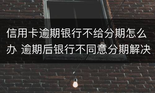 信用卡逾期银行不给分期怎么办 逾期后银行不同意分期解决怎么办