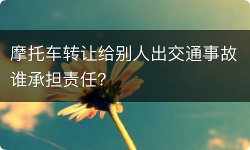 摩托车转让给别人出交通事故谁承担责任？