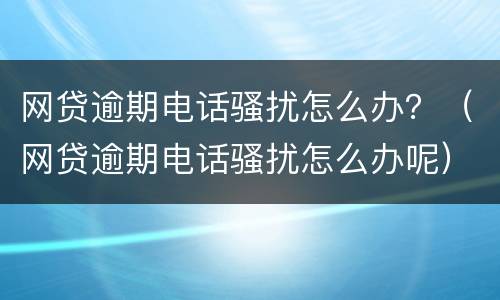 网贷逾期电话骚扰怎么办？（网贷逾期电话骚扰怎么办呢）