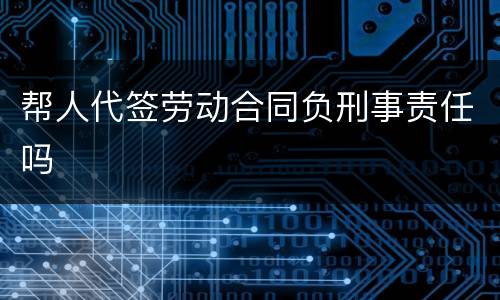 帮人代签劳动合同负刑事责任吗