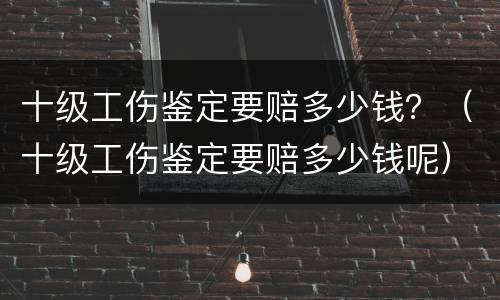 十级工伤鉴定要赔多少钱？（十级工伤鉴定要赔多少钱呢）