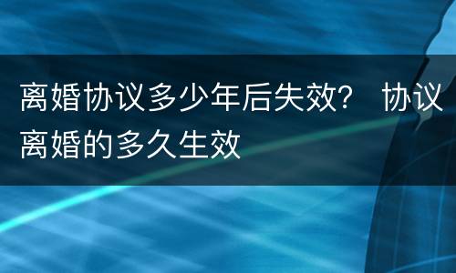 离婚协议多少年后失效? 协议离婚的多久生效 离婚协议多少年后失效? 协议离婚的多久生效