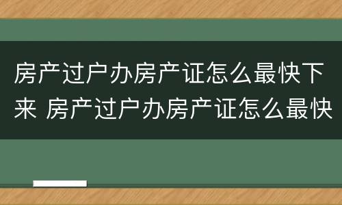 房产过户办房产证怎么最快下来 房产过户办房产证怎么最快下来呢