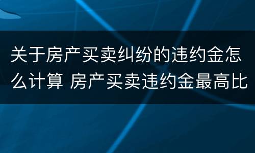 关于房产买卖纠纷的违约金怎么计算 房产买卖违约金最高比例是多少