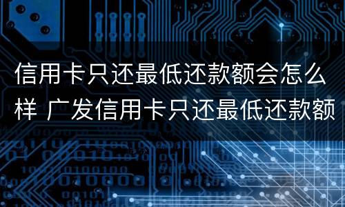 信用卡只还最低还款额会怎么样 广发信用卡只还最低还款额会怎么样