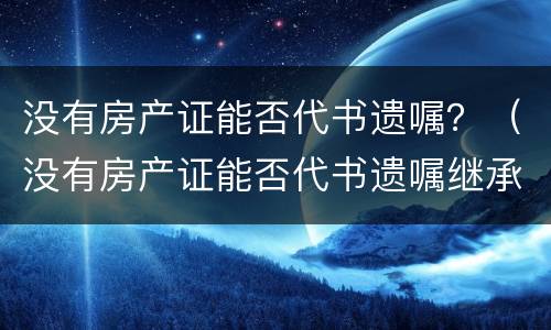 没有房产证能否代书遗嘱？（没有房产证能否代书遗嘱继承）