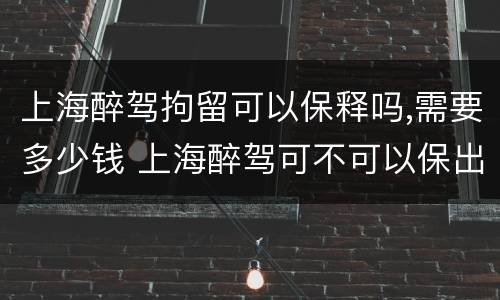 上海醉驾拘留可以保释吗,需要多少钱 上海醉驾可不可以保出来