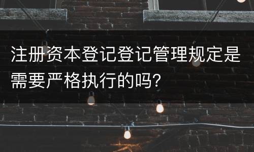注册资本登记登记管理规定是需要严格执行的吗？