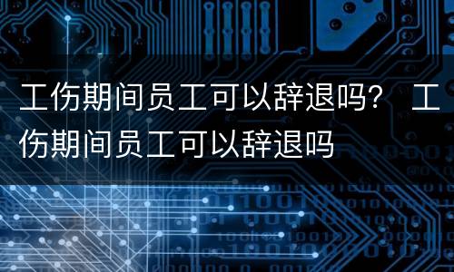 工伤期间员工可以辞退吗？ 工伤期间员工可以辞退吗