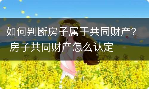如何判断房子属于共同财产？ 房子共同财产怎么认定