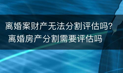 离婚案财产无法分割评估吗？ 离婚房产分割需要评估吗